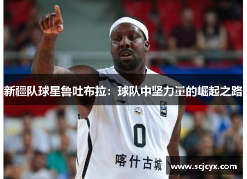 新疆队球星鲁吐布拉：球队中坚力量的崛起之路