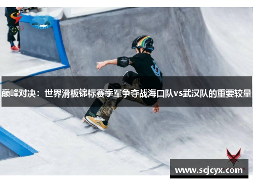 巅峰对决：世界滑板锦标赛季军争夺战海口队vs武汉队的重要较量
