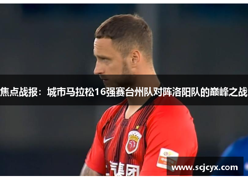 焦点战报：城市马拉松16强赛台州队对阵洛阳队的巅峰之战