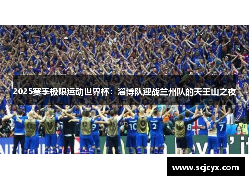 2025赛季极限运动世界杯：淄博队迎战兰州队的天王山之夜
